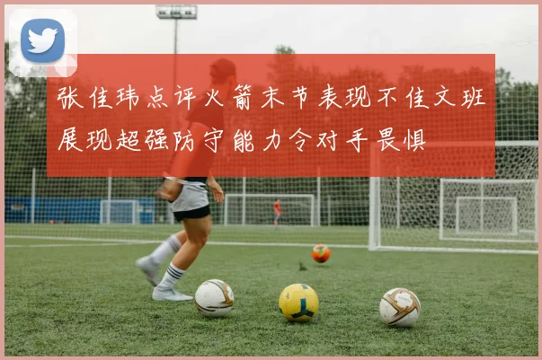 张佳玮点评火箭末节表现不佳文班展现超强防守能力令对手畏惧
