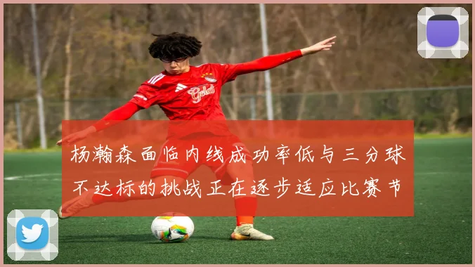 杨瀚森面临内线成功率低与三分球不达标的挑战正在逐步适应比赛节奏