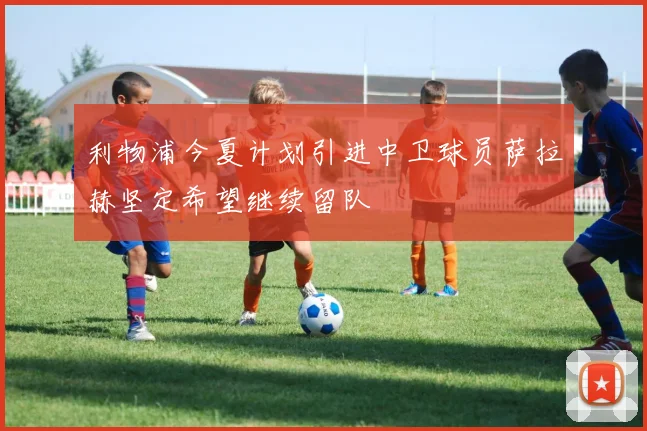 利物浦今夏计划引进中卫球员萨拉赫坚定希望继续留队