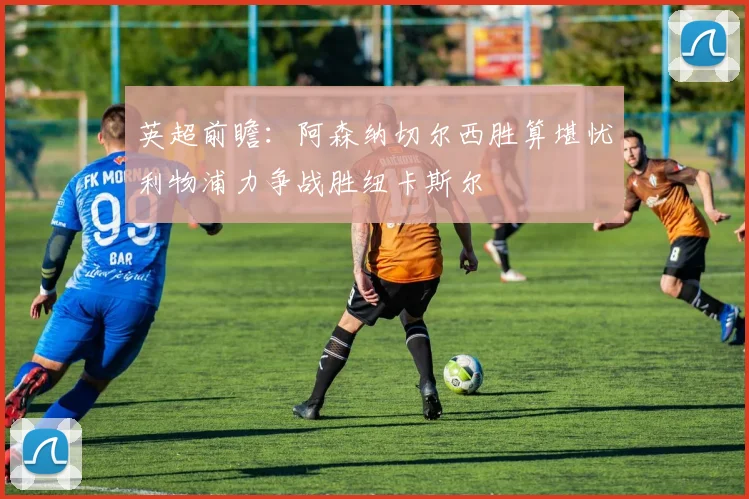 英超前瞻：阿森纳切尔西胜算堪忧利物浦力争战胜纽卡斯尔
