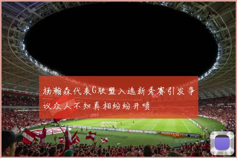 杨瀚森代表G联盟入选新秀赛引发争议众人不知真相纷纷开喷