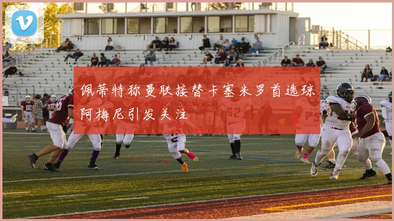佩蒂特称曼联接替卡塞米罗首选琼阿梅尼引发关注