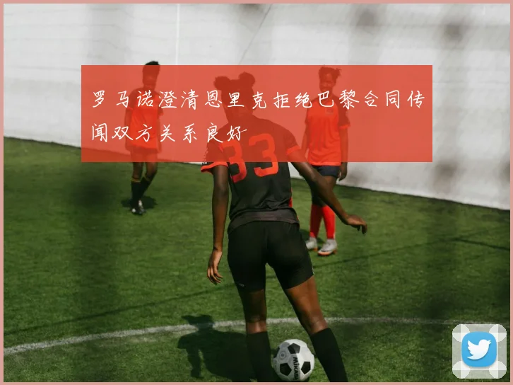 罗马诺澄清恩里克拒绝巴黎合同传闻双方关系良好