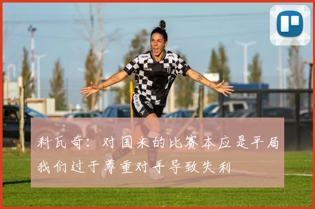 科瓦奇：对国米的比赛本应是平局我们过于尊重对手导致失利