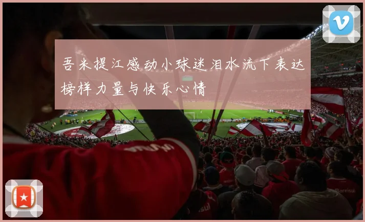 吾米提江感动小球迷泪水流下表达榜样力量与快乐心情