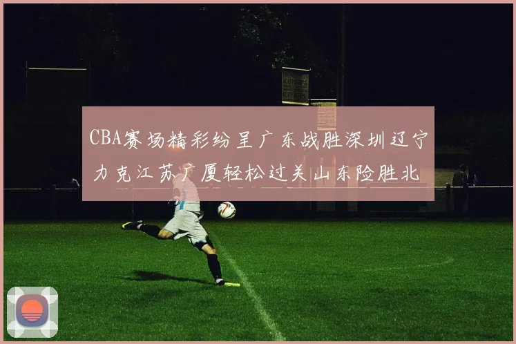 CBA赛场精彩纷呈广东战胜深圳辽宁力克江苏广厦轻松过关山东险胜北京