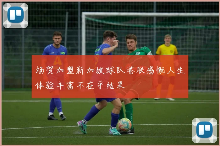 杨贺加盟新加坡球队港联感慨人生体验丰富不在乎结果