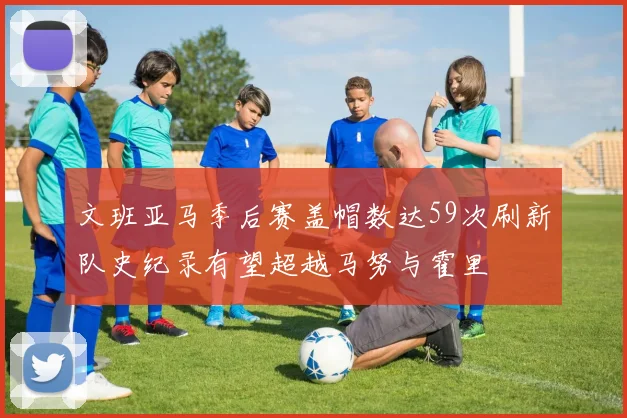 文班亚马季后赛盖帽数达59次刷新队史纪录有望超越马努与霍里