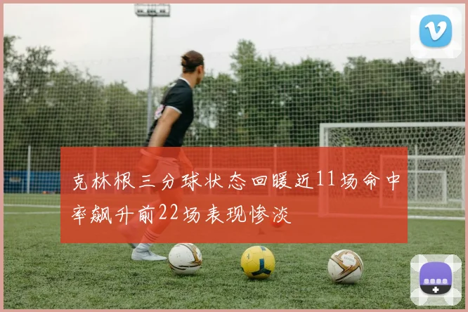 克林根三分球状态回暖近11场命中率飙升前22场表现惨淡