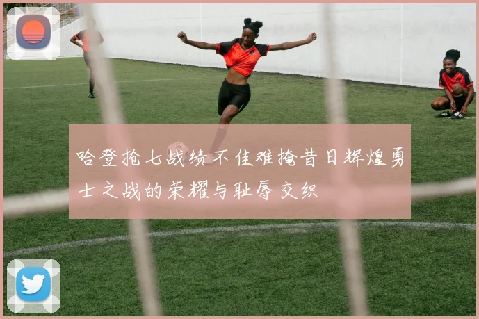 哈登抢七战绩不佳难掩昔日辉煌勇士之战的荣耀与耻辱交织