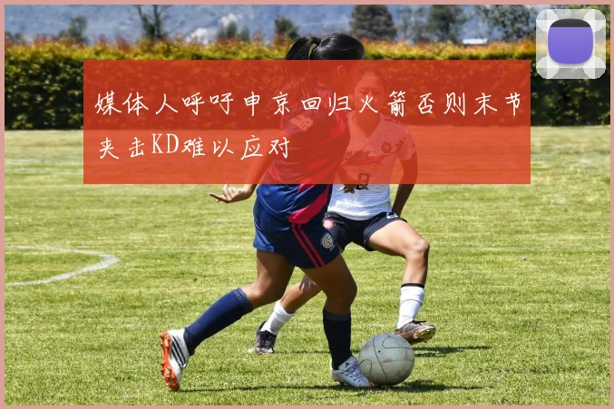 媒体人呼吁申京回归火箭否则末节夹击KD难以应对