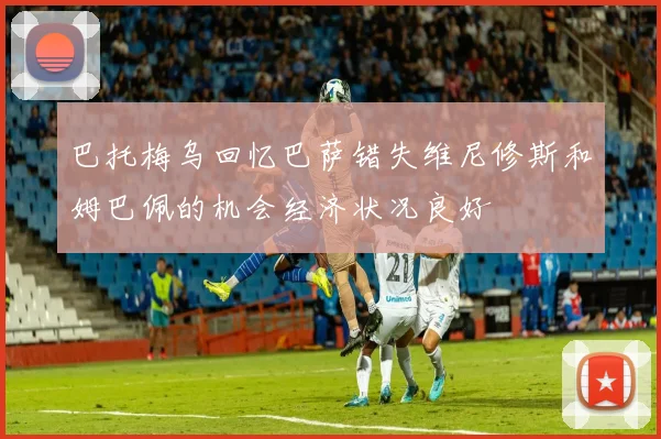 巴托梅乌回忆巴萨错失维尼修斯和姆巴佩的机会经济状况良好