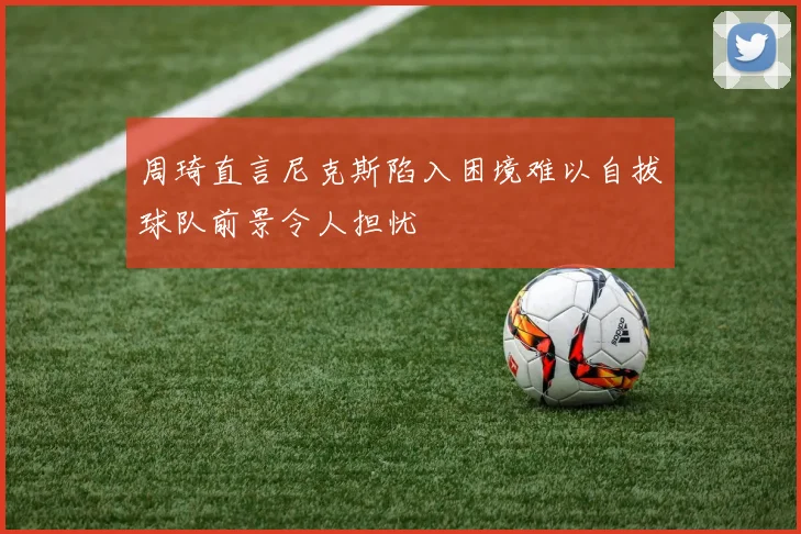 周琦直言尼克斯陷入困境难以自拔球队前景令人担忧