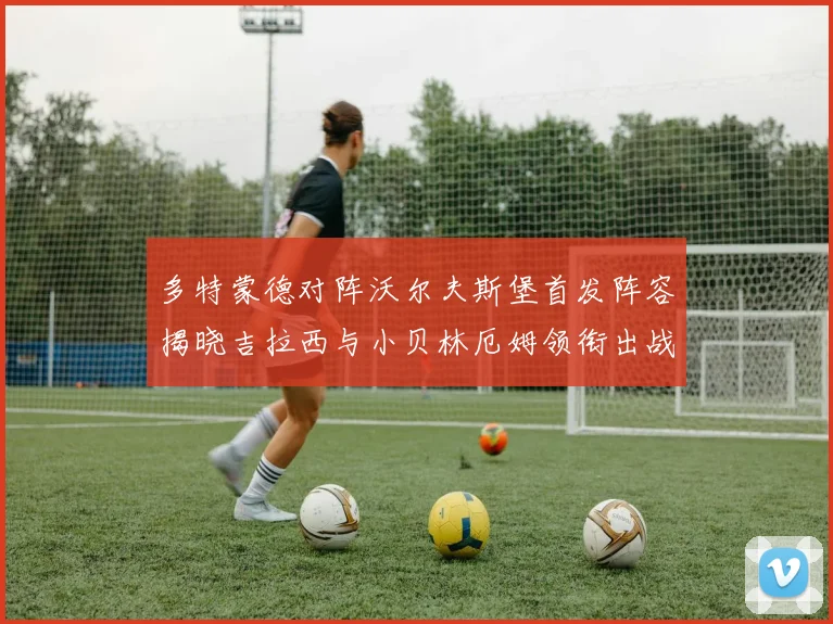 多特蒙德对阵沃尔夫斯堡首发阵容揭晓吉拉西与小贝林厄姆领衔出战