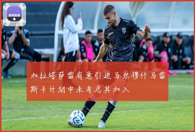 加拉塔萨雷有意引进马尔穆什马雷斯卡计划中未考虑其加入