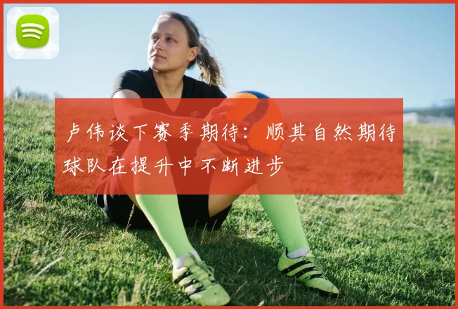 卢伟谈下赛季期待：顺其自然期待球队在提升中不断进步
