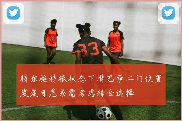 特尔施特根状态下滑巴萨二门位置岌岌可危或需考虑转会选择