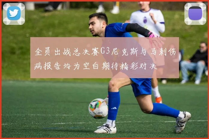 全员出战总决赛G3尼克斯与马刺伤病报告均为空白期待精彩对决