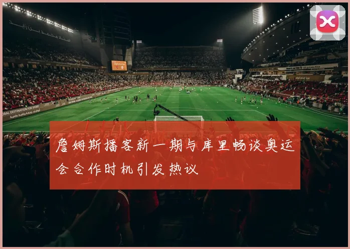 詹姆斯播客新一期与库里畅谈奥运会合作时机引发热议