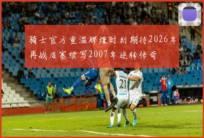 骑士官方重温辉煌时刻期待2026年再战活塞续写2007年逆转传奇