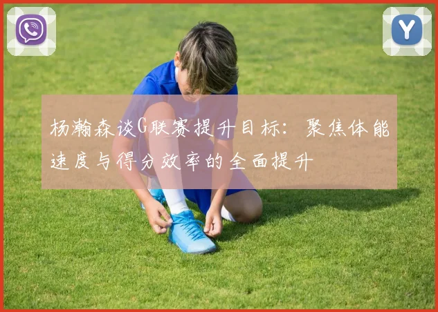 杨瀚森谈G联赛提升目标：聚焦体能速度与得分效率的全面提升
