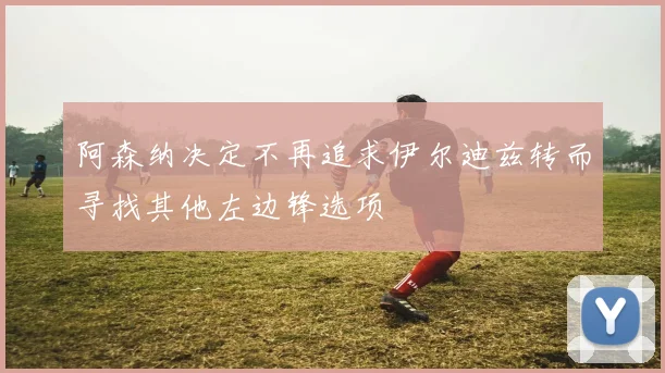 阿森纳决定不再追求伊尔迪兹转而寻找其他左边锋选项
