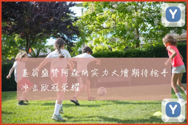 基翁盛赞阿森纳实力大增期待枪手冲击欧冠荣耀