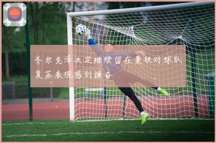 齐尔克泽决定继续留在曼联对球队复苏表现感到振奋
