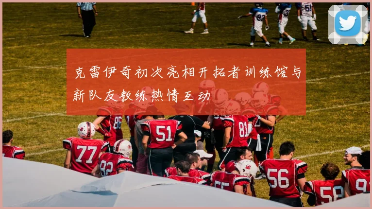 克雷伊奇初次亮相开拓者训练馆与新队友教练热情互动