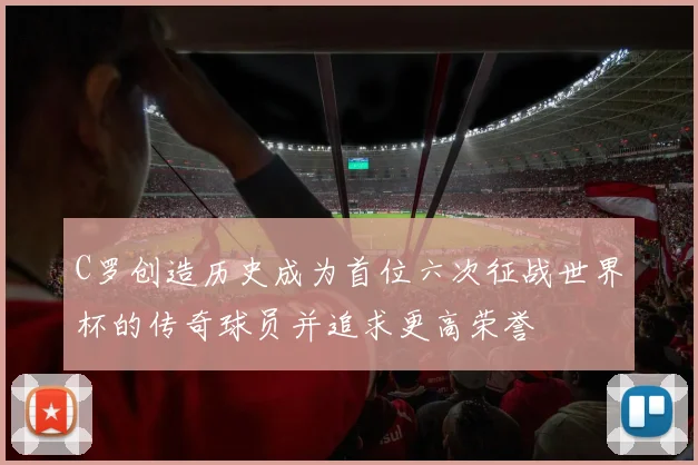 C罗创造历史成为首位六次征战世界杯的传奇球员并追求更高荣誉