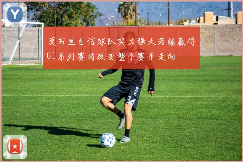莫布里自信球队实力强大若能赢得G1系列赛将改变整个赛季走向