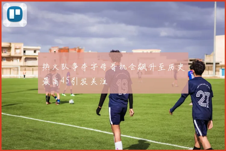 热火队争夺字母哥机会飙升至历史最高45引发关注