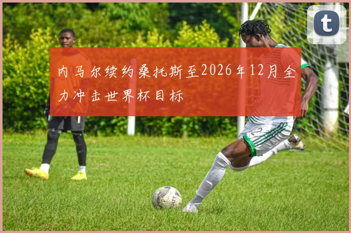 内马尔续约桑托斯至2026年12月全力冲击世界杯目标