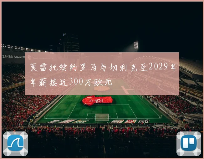 莫雷托续约罗马与切利克至2029年年薪接近300万欧元