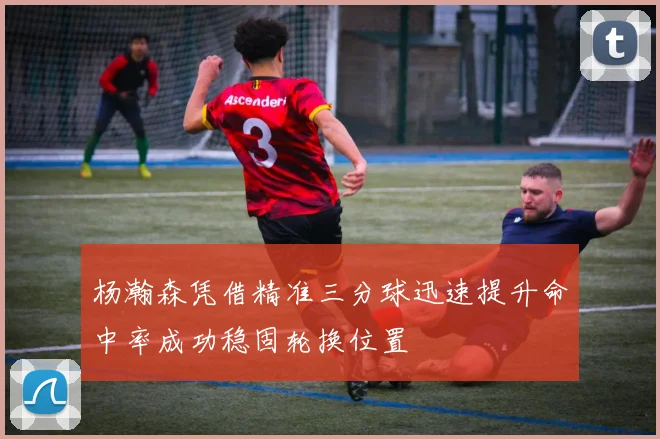 杨瀚森凭借精准三分球迅速提升命中率成功稳固轮换位置