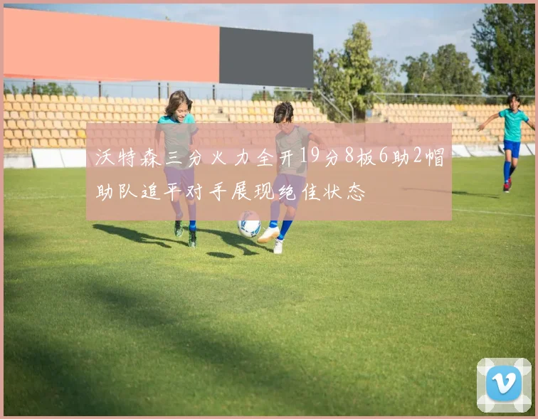 沃特森三分火力全开19分8板6助2帽助队追平对手展现绝佳状态