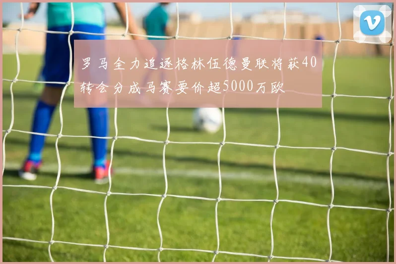 罗马全力追逐格林伍德曼联将获40转会分成马赛要价超5000万欧